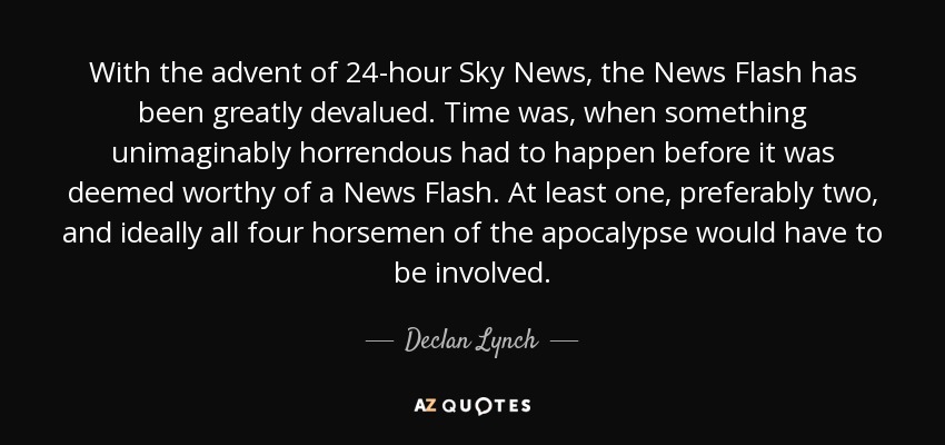 With the advent of 24-hour Sky News, the News Flash has been greatly devalued. Time was, when something unimaginably horrendous had to happen before it was deemed worthy of a News Flash. At least one, preferably two, and ideally all four horsemen of the apocalypse would have to be involved. - Declan Lynch