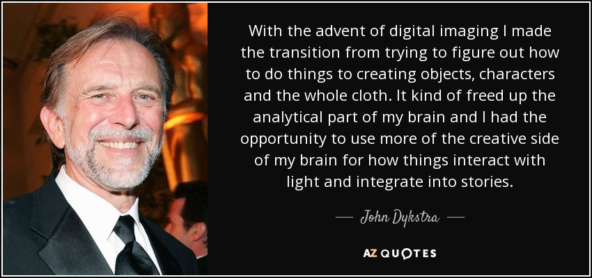 With the advent of digital imaging I made the transition from trying to figure out how to do things to creating objects, characters and the whole cloth. It kind of freed up the analytical part of my brain and I had the opportunity to use more of the creative side of my brain for how things interact with light and integrate into stories. - John Dykstra