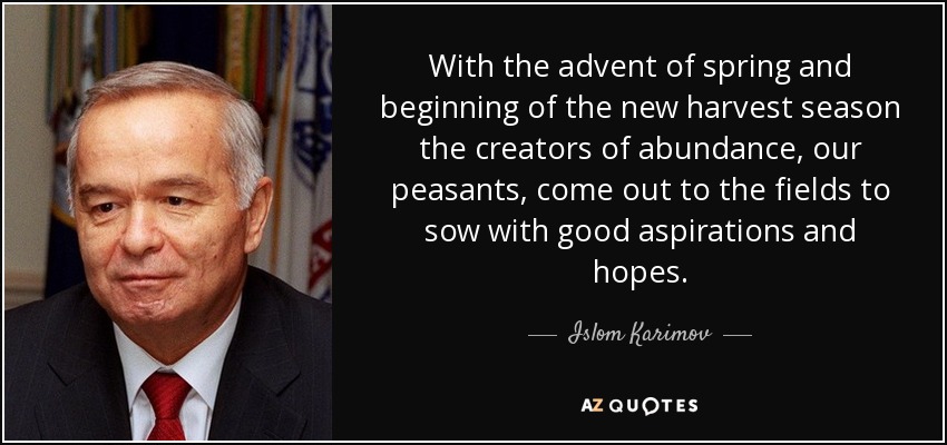 With the advent of spring and beginning of the new harvest season the creators of abundance, our peasants, come out to the fields to sow with good aspirations and hopes. - Islom Karimov