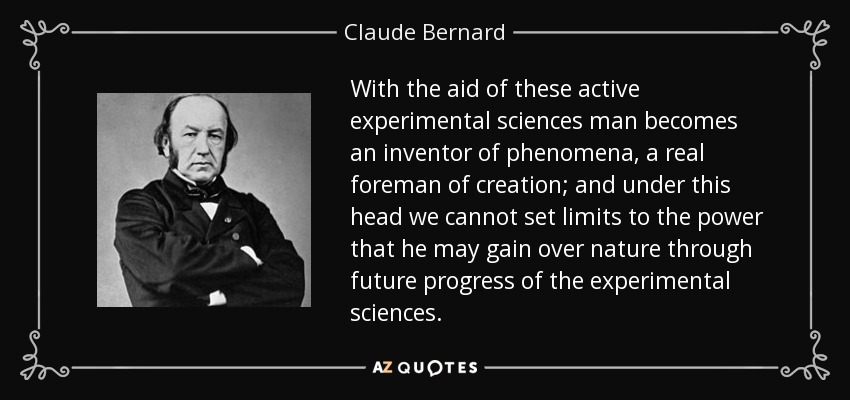 With the aid of these active experimental sciences man becomes an inventor of phenomena, a real foreman of creation; and under this head we cannot set limits to the power that he may gain over nature through future progress of the experimental sciences. - Claude Bernard