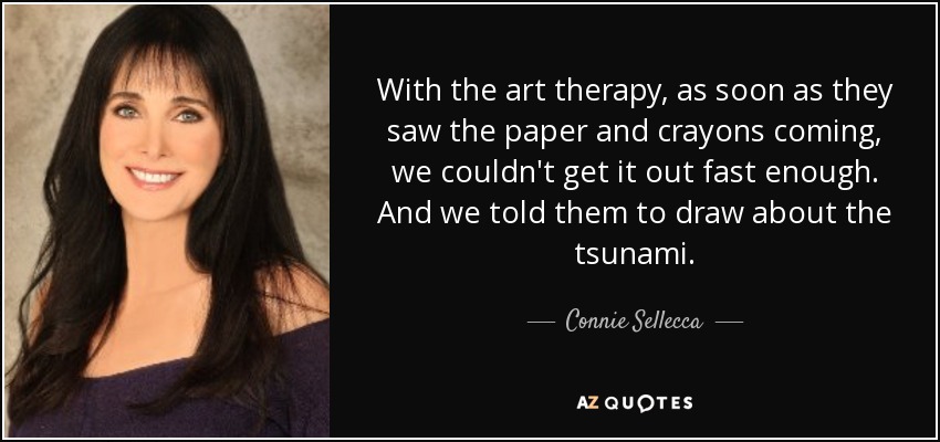 With the art therapy, as soon as they saw the paper and crayons coming, we couldn't get it out fast enough. And we told them to draw about the tsunami. - Connie Sellecca