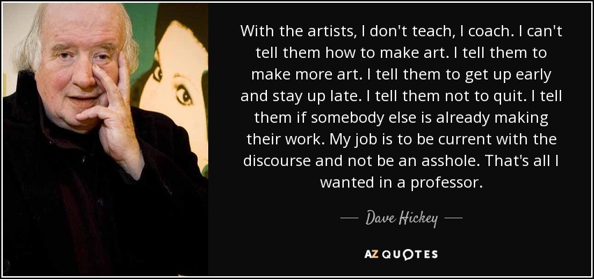 With the artists, I don't teach, I coach. I can't tell them how to make art. I tell them to make more art. I tell them to get up early and stay up late. I tell them not to quit. I tell them if somebody else is already making their work. My job is to be current with the discourse and not be an asshole. That's all I wanted in a professor. - Dave Hickey