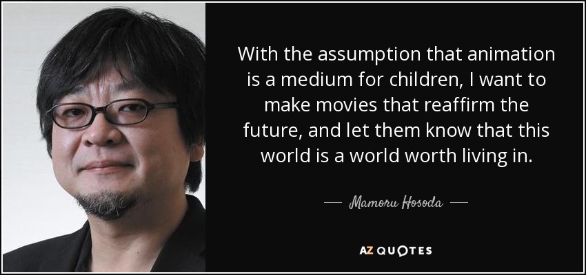 With the assumption that animation is a medium for children, I want to make movies that reaffirm the future, and let them know that this world is a world worth living in. - Mamoru Hosoda