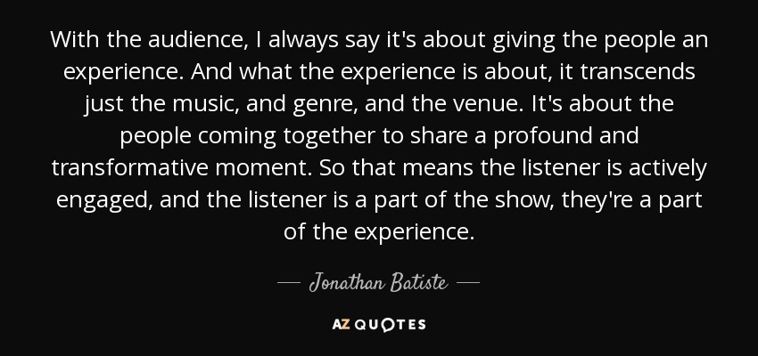 With the audience, I always say it's about giving the people an experience. And what the experience is about, it transcends just the music, and genre, and the venue. It's about the people coming together to share a profound and transformative moment. So that means the listener is actively engaged, and the listener is a part of the show, they're a part of the experience. - Jonathan Batiste