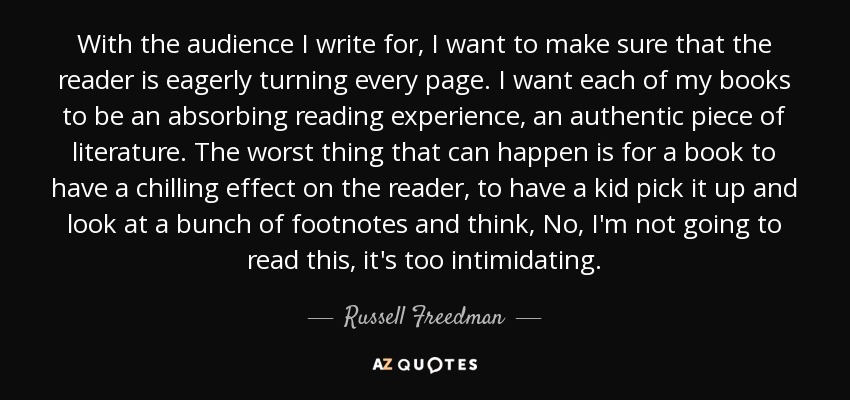 With the audience I write for, I want to make sure that the reader is eagerly turning every page. I want each of my books to be an absorbing reading experience, an authentic piece of literature. The worst thing that can happen is for a book to have a chilling effect on the reader, to have a kid pick it up and look at a bunch of footnotes and think, No, I'm not going to read this, it's too intimidating. - Russell Freedman