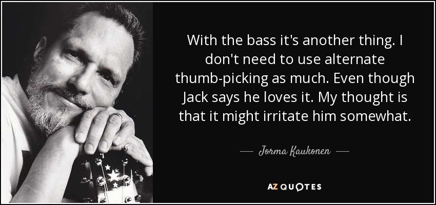 With the bass it's another thing. I don't need to use alternate thumb-picking as much. Even though Jack says he loves it. My thought is that it might irritate him somewhat. - Jorma Kaukonen