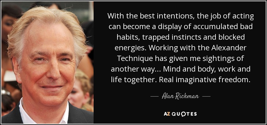 With the best intentions, the job of acting can become a display of accumulated bad habits, trapped instincts and blocked energies. Working with the Alexander Technique has given me sightings of another way... Mind and body, work and life together. Real imaginative freedom. - Alan Rickman