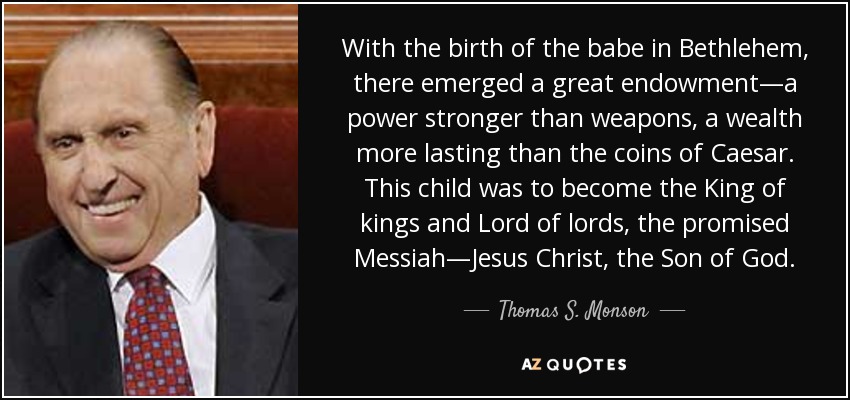 With the birth of the babe in Bethlehem, there emerged a great endowment—a power stronger than weapons, a wealth more lasting than the coins of Caesar. This child was to become the King of kings and Lord of lords, the promised Messiah—Jesus Christ, the Son of God. - Thomas S. Monson