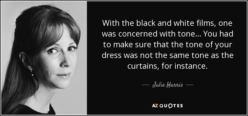 With the black and white films, one was concerned with tone... You had to make sure that the tone of your dress was not the same tone as the curtains, for instance. - Julie Harris