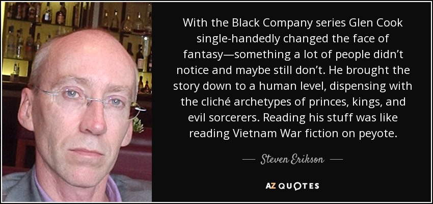 With the Black Company series Glen Cook single-handedly changed the face of fantasy—something a lot of people didn’t notice and maybe still don’t. He brought the story down to a human level, dispensing with the cliché archetypes of princes, kings, and evil sorcerers. Reading his stuff was like reading Vietnam War fiction on peyote. - Steven Erikson