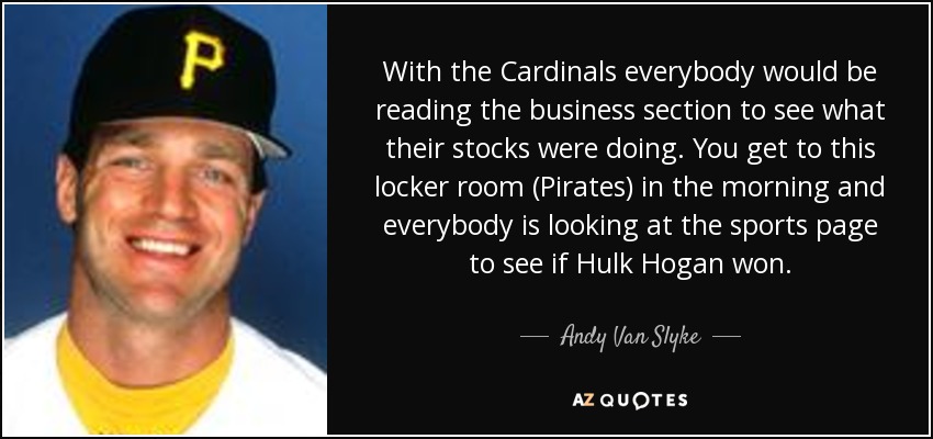 With the Cardinals everybody would be reading the business section to see what their stocks were doing. You get to this locker room (Pirates) in the morning and everybody is looking at the sports page to see if Hulk Hogan won. - Andy Van Slyke