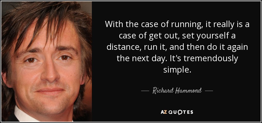 With the case of running, it really is a case of get out, set yourself a distance, run it, and then do it again the next day. It's tremendously simple. - Richard Hammond