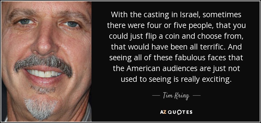 With the casting in Israel, sometimes there were four or five people, that you could just flip a coin and choose from, that would have been all terrific. And seeing all of these fabulous faces that the American audiences are just not used to seeing is really exciting. - Tim Kring