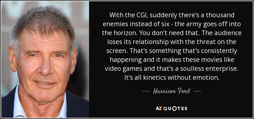 With the CGI, suddenly there's a thousand enemies instead of six - the army goes off into the horizon. You don't need that. The audience loses its relationship with the threat on the screen. That's something that's consistently happening and it makes these movies like video games and that's a soulless enterprise. It's all kinetics without emotion. - Harrison Ford