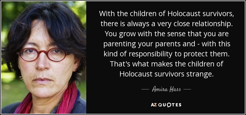 With the children of Holocaust survivors, there is always a very close relationship. You grow with the sense that you are parenting your parents and - with this kind of responsibility to protect them. That's what makes the children of Holocaust survivors strange. - Amira Hass