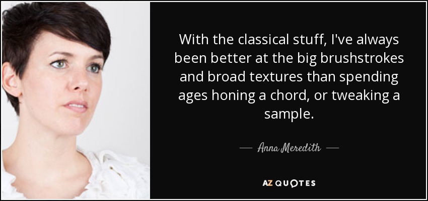 With the classical stuff, I've always been better at the big brushstrokes and broad textures than spending ages honing a chord, or tweaking a sample. - Anna Meredith