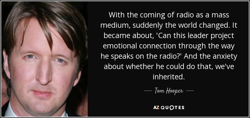 With the coming of radio as a mass medium, suddenly the world changed. It became about, 'Can this leader project emotional connection through the way he speaks on the radio?' And the anxiety about whether he could do that, we've inherited. - Tom Hooper