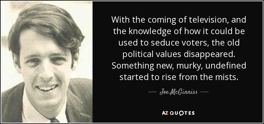 With the coming of television, and the knowledge of how it could be used to seduce voters, the old political values disappeared. Something new, murky, undefined started to rise from the mists. - Joe McGinniss