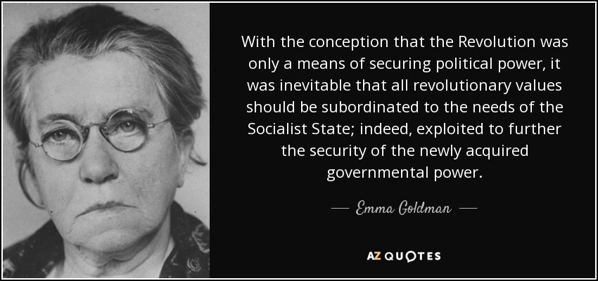 With the conception that the Revolution was only a means of securing political power, it was inevitable that all revolutionary values should be subordinated to the needs of the Socialist State; indeed, exploited to further the security of the newly acquired governmental power. - Emma Goldman