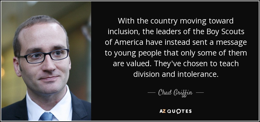 With the country moving toward inclusion, the leaders of the Boy Scouts of America have instead sent a message to young people that only some of them are valued. They've chosen to teach division and intolerance. - Chad Griffin