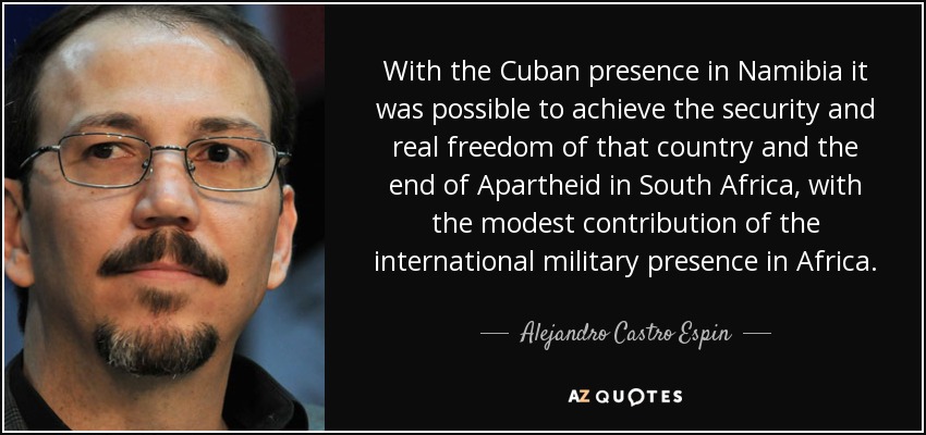 With the Cuban presence in Namibia it was possible to achieve the security and real freedom of that country and the end of Apartheid in South Africa, with the modest contribution of the international military presence in Africa. - Alejandro Castro Espin