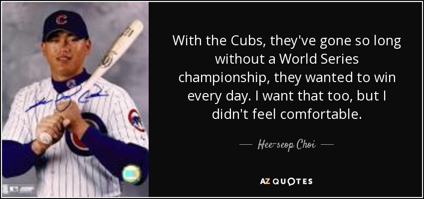 With the Cubs, they've gone so long without a World Series championship, they wanted to win every day. I want that too, but I didn't feel comfortable. - Hee-seop Choi