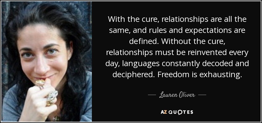 With the cure, relationships are all the same, and rules and expectations are defined. Without the cure, relationships must be reinvented every day, languages constantly decoded and deciphered. Freedom is exhausting. - Lauren Oliver
