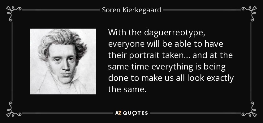 With the daguerreotype, everyone will be able to have their portrait taken . . . and at the same time everything is being done to make us all look exactly the same. - Soren Kierkegaard