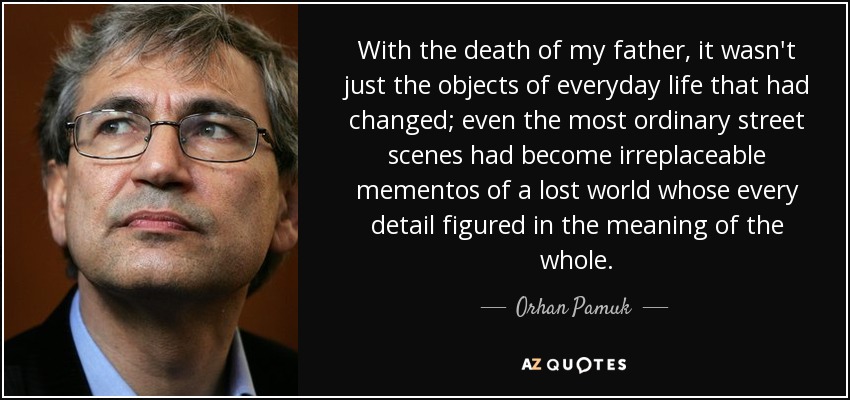 With the death of my father, it wasn't just the objects of everyday life that had changed; even the most ordinary street scenes had become irreplaceable mementos of a lost world whose every detail figured in the meaning of the whole. - Orhan Pamuk