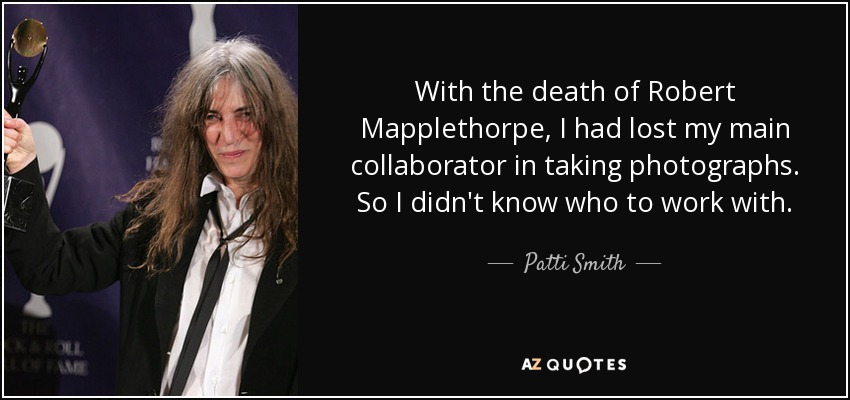 With the death of Robert Mapplethorpe, I had lost my main collaborator in taking photographs. So I didn't know who to work with. - Patti Smith