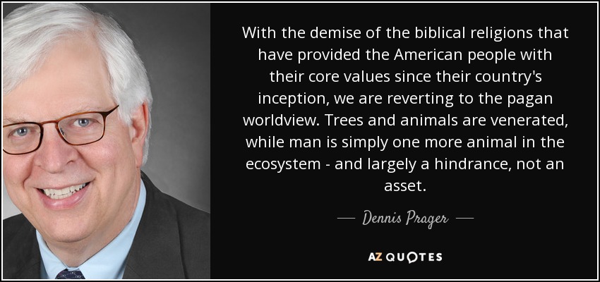 With the demise of the biblical religions that have provided the American people with their core values since their country's inception, we are reverting to the pagan worldview. Trees and animals are venerated, while man is simply one more animal in the ecosystem - and largely a hindrance, not an asset. - Dennis Prager