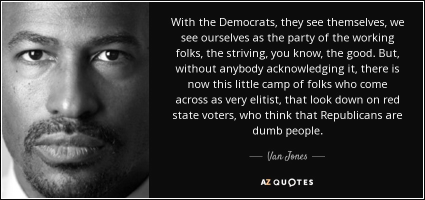 With the Democrats, they see themselves, we see ourselves as the party of the working folks, the striving, you know, the good. But, without anybody acknowledging it, there is now this little camp of folks who come across as very elitist, that look down on red state voters, who think that Republicans are dumb people. - Van Jones
