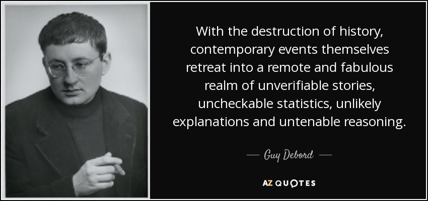 With the destruction of history, contemporary events themselves retreat into a remote and fabulous realm of unverifiable stories, uncheckable statistics, unlikely explanations and untenable reasoning. - Guy Debord