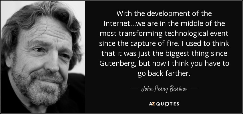 With the development of the Internet...we are in the middle of the most transforming technological event since the capture of fire. I used to think that it was just the biggest thing since Gutenberg, but now I think you have to go back farther. - John Perry Barlow