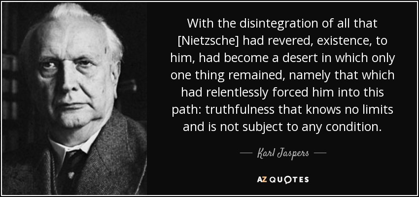 With the disintegration of all that [Nietzsche] had revered, existence, to him, had become a desert in which only one thing remained, namely that which had relentlessly forced him into this path: truthfulness that knows no limits and is not subject to any condition. - Karl Jaspers