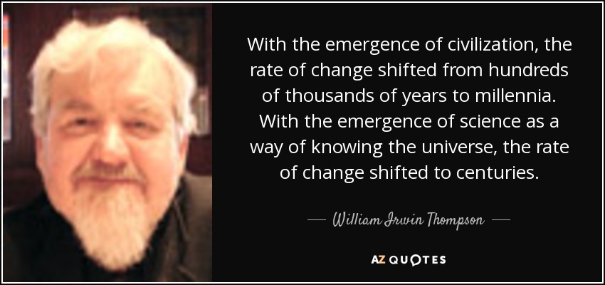 With the emergence of civilization, the rate of change shifted from hundreds of thousands of years to millennia. With the emergence of science as a way of knowing the universe, the rate of change shifted to centuries. - William Irwin Thompson
