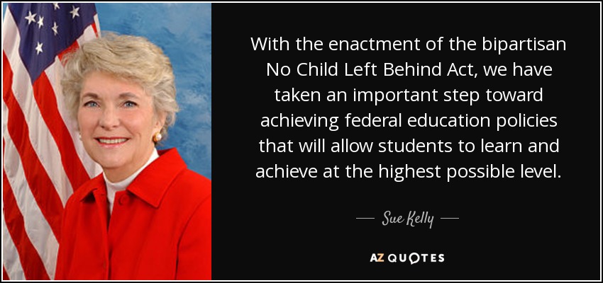 With the enactment of the bipartisan No Child Left Behind Act, we have taken an important step toward achieving federal education policies that will allow students to learn and achieve at the highest possible level. - Sue Kelly