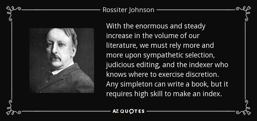 With the enormous and steady increase in the volume of our literature, we must rely more and more upon sympathetic selection, judicious editing, and the indexer who knows where to exercise discretion. Any simpleton can write a book, but it requires high skill to make an index. - Rossiter Johnson