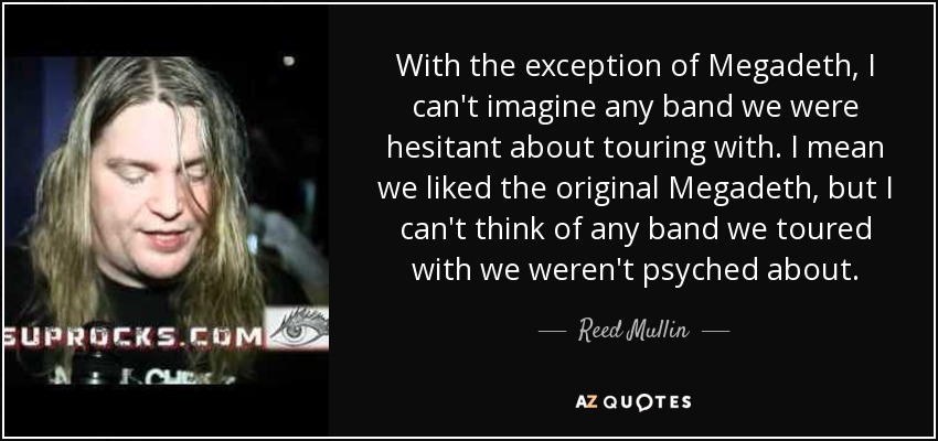 With the exception of Megadeth, I can't imagine any band we were hesitant about touring with. I mean we liked the original Megadeth, but I can't think of any band we toured with we weren't psyched about. - Reed Mullin