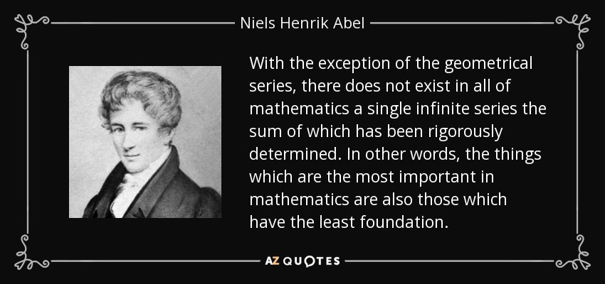 With the exception of the geometrical series, there does not exist in all of mathematics a single infinite series the sum of which has been rigorously determined. In other words, the things which are the most important in mathematics are also those which have the least foundation. - Niels Henrik Abel