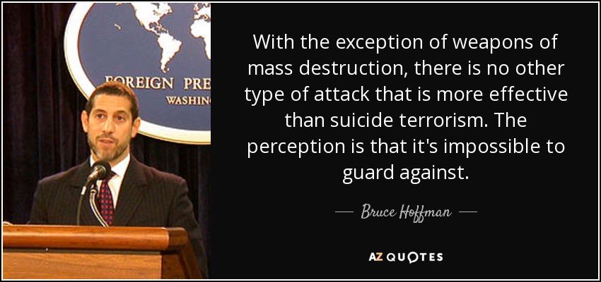 With the exception of weapons of mass destruction, there is no other type of attack that is more effective than suicide terrorism. The perception is that it's impossible to guard against. - Bruce Hoffman