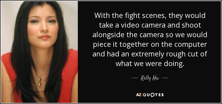 With the fight scenes, they would take a video camera and shoot alongside the camera so we would piece it together on the computer and had an extremely rough cut of what we were doing. - Kelly Hu