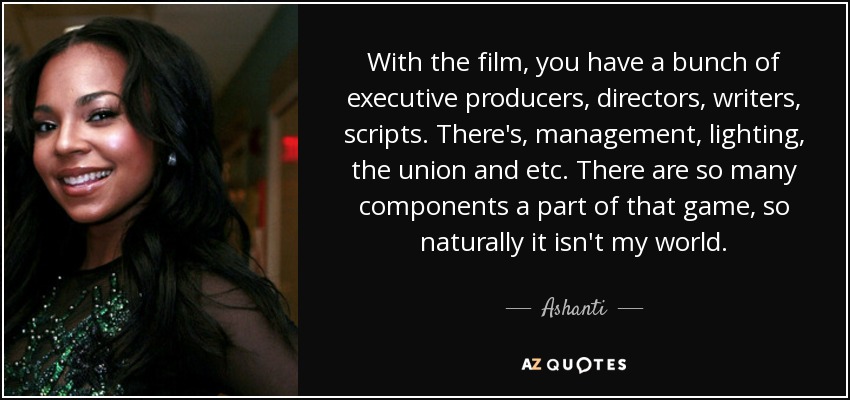 With the film, you have a bunch of executive producers, directors, writers, scripts. There's, management, lighting, the union and etc. There are so many components a part of that game, so naturally it isn't my world. - Ashanti