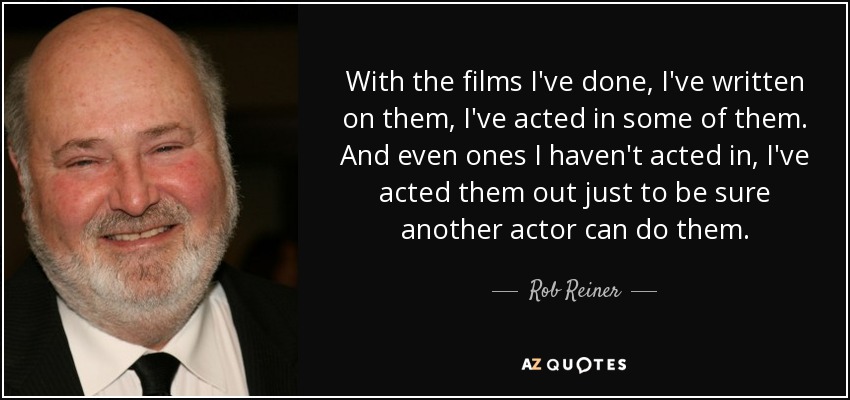 With the films I've done, I've written on them, I've acted in some of them. And even ones I haven't acted in, I've acted them out just to be sure another actor can do them. - Rob Reiner