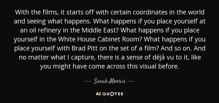 With the films, it starts off with certain coordinates in the world and seeing what happens. What happens if you place yourself at an oil refinery in the Middle East? What happens if you place yourself in the White House Cabinet Room? What happens if you place yourself with Brad Pitt on the set of a film? And so on. And no matter what I capture, there is a sense of déjà vu to it, like you might have come across this visual before. - Sarah Morris