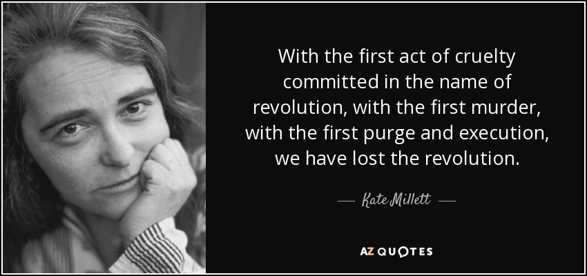With the first act of cruelty committed in the name of revolution, with the first murder, with the first purge and execution, we have lost the revolution. - Kate Millett