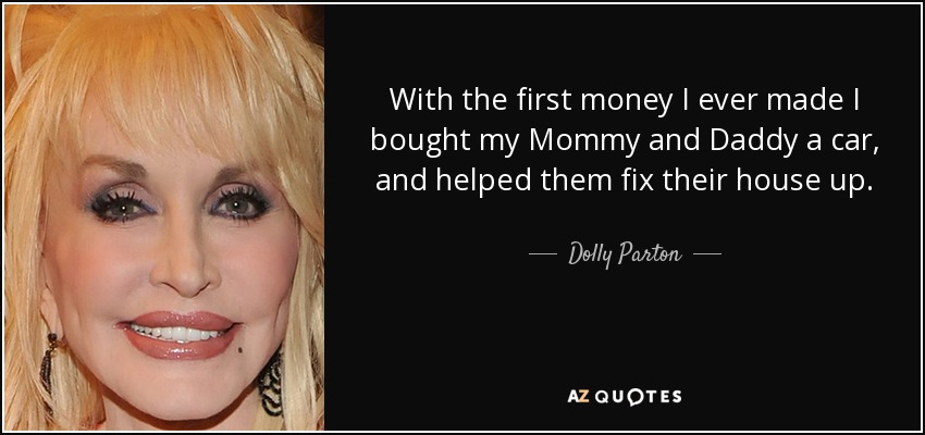 With the first money I ever made I bought my Mommy and Daddy a car, and helped them fix their house up. - Dolly Parton
