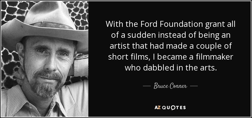 With the Ford Foundation grant all of a sudden instead of being an artist that had made a couple of short films, I became a filmmaker who dabbled in the arts. - Bruce Conner