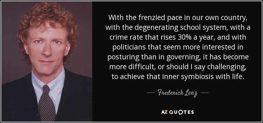 With the frenzied pace in our own country, with the degenerating school system, with a crime rate that rises 30% a year, and with politicians that seem more interested in posturing than in governing, it has become more difficult, or should I say challenging, to achieve that inner symbiosis with life. - Frederick Lenz