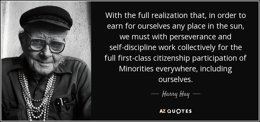 With the full realization that, in order to earn for ourselves any place in the sun, we must with perseverance and self-discipline work collectively for the full first-class citizenship participation of Minorities everywhere, including ourselves. - Harry Hay